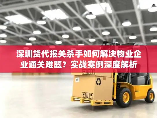 深圳货代报关杀手如何解决物业企业通关难题？实战案例深度解析