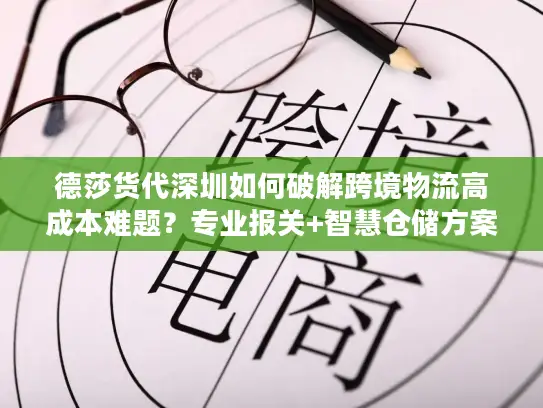 德莎货代深圳如何破解跨境物流高成本难题？专业报关+智慧仓储方案解析