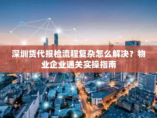 深圳货代报检流程复杂怎么解决？物业企业通关实操指南