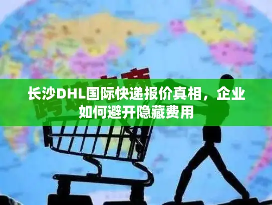 长沙DHL国际快递报价真相，企业如何避开隐藏费用