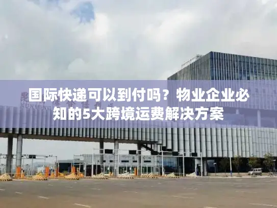 国际快递可以到付吗？物业企业必知的5大跨境运费解决方案