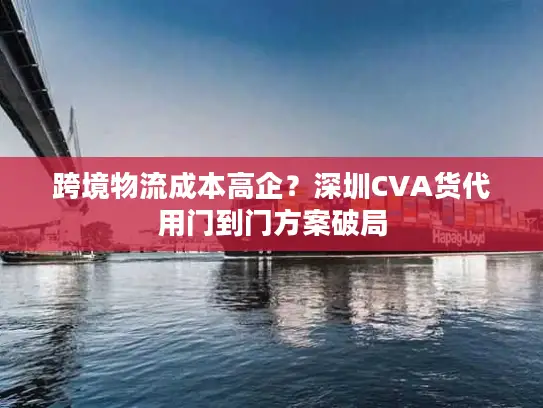 跨境物流成本高企？深圳CVA货代用门到门方案破局