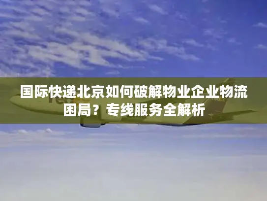 国际快递北京如何破解物业企业物流困局？专线服务全解析