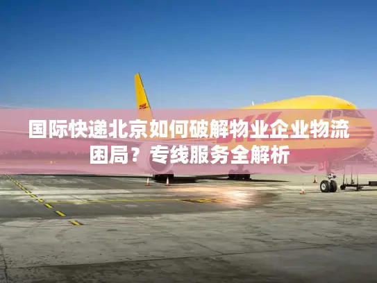 国际快递北京如何破解物业企业物流困局？专线服务全解析
