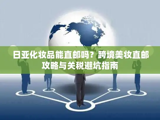 日亚化妆品能直邮吗？跨境美妆直邮攻略与关税避坑指南