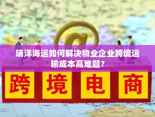 瑞洋海运如何解决物业企业跨境运输成本高难题？