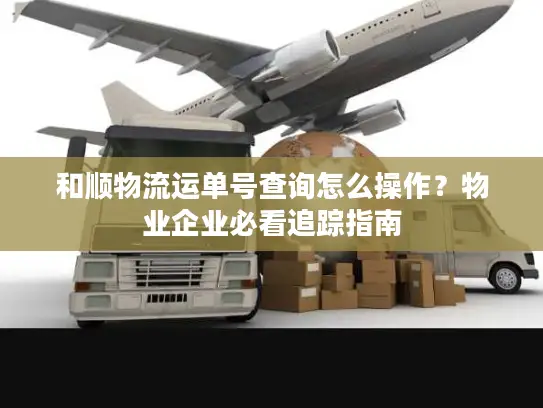 和顺物流运单号查询怎么操作？物业企业必看追踪指南