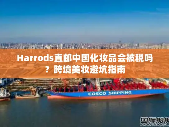 Harrods直邮中国化妆品会被税吗？跨境美妆避坑指南