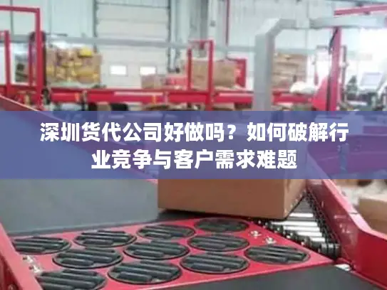 深圳货代公司好做吗？如何破解行业竞争与客户需求难题