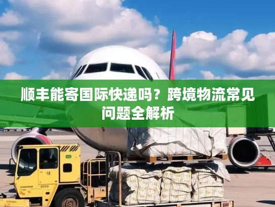 顺丰能寄国际快递吗？跨境物流常见问题全解析