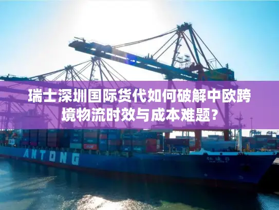 瑞士深圳国际货代如何破解中欧跨境物流时效与成本难题？