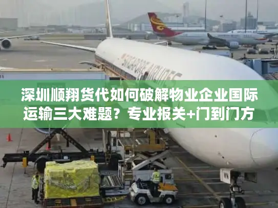 深圳顺翔货代如何破解物业企业国际运输三大难题？专业报关+门到门方案解析
