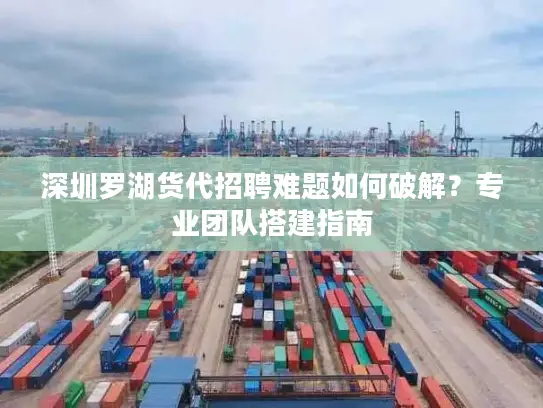 深圳罗湖货代招聘难题如何破解？专业团队搭建指南