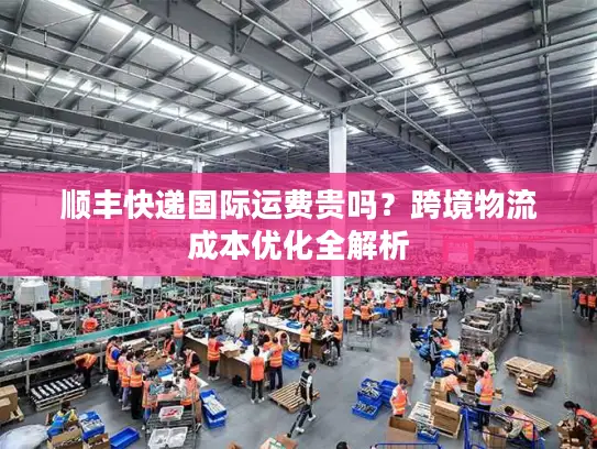 顺丰快递国际运费贵吗？跨境物流成本优化全解析