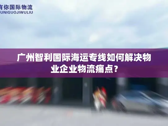 广州智利国际海运专线如何解决物业企业物流痛点？