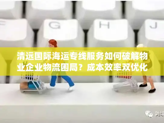 清远国际海运专线服务如何破解物业企业物流困局？成本效率双优化指南