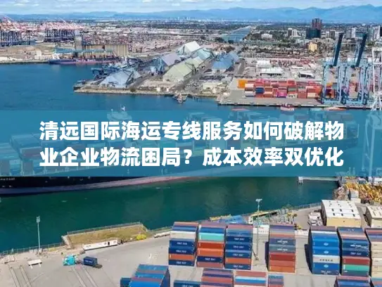 清远国际海运专线服务如何破解物业企业物流困局？成本效率双优化指南