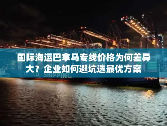 国际海运巴拿马专线价格为何差异大？企业如何避坑选最优方案