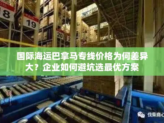 国际海运巴拿马专线价格为何差异大？企业如何避坑选最优方案