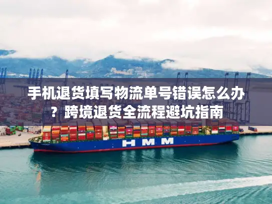 手机退货填写物流单号错误怎么办？跨境退货全流程避坑指南