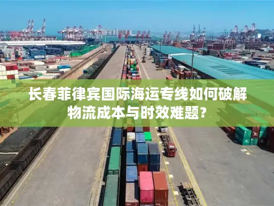长春菲律宾国际海运专线如何破解物流成本与时效难题？