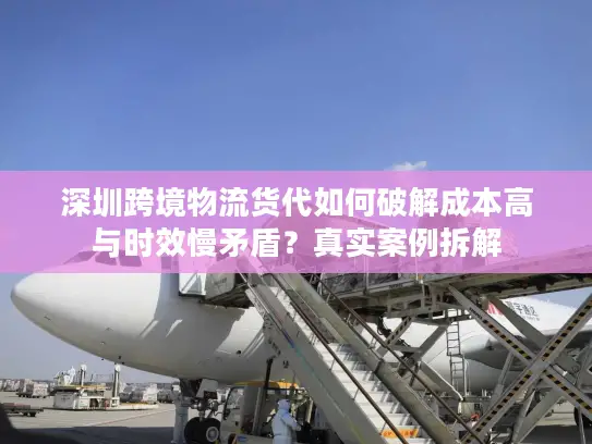 深圳跨境物流货代如何破解成本高与时效慢矛盾？真实案例拆解