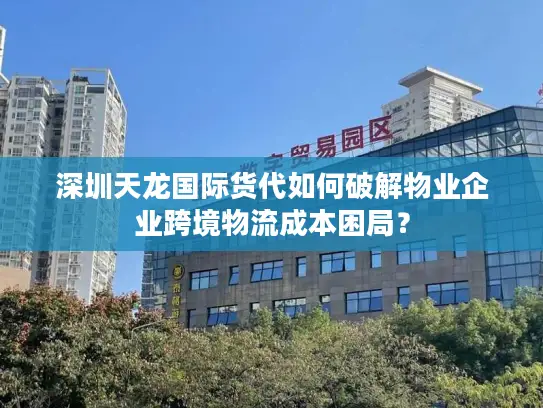 深圳天龙国际货代如何破解物业企业跨境物流成本困局？