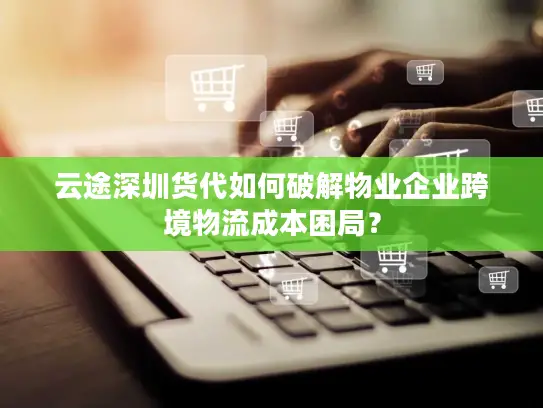 云途深圳货代如何破解物业企业跨境物流成本困局？
