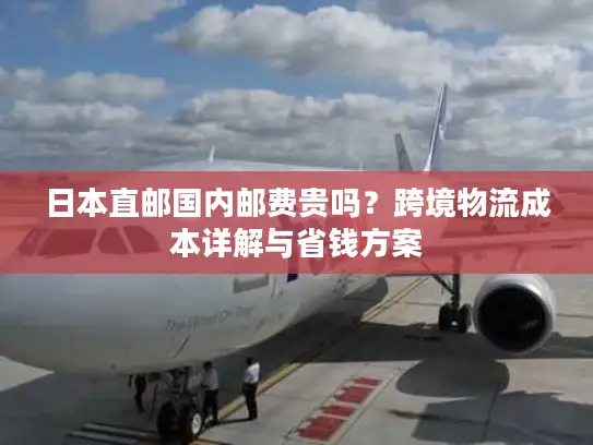 日本直邮国内邮费贵吗？跨境物流成本详解与省钱方案