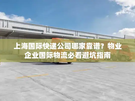 上海国际快递公司哪家靠谱？物业企业国际物流必看避坑指南