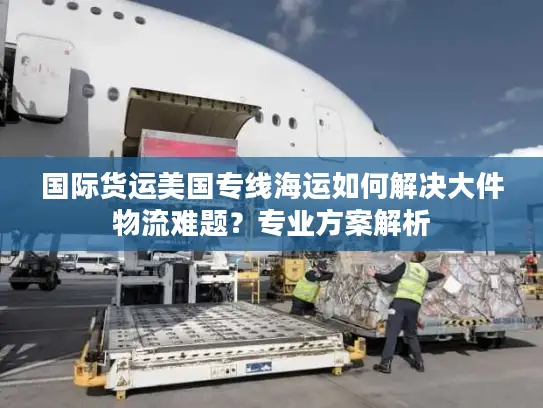 国际货运美国专线海运如何解决大件物流难题？专业方案解析