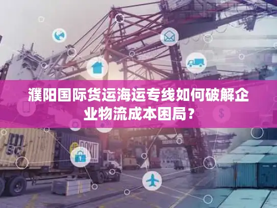 濮阳国际货运海运专线如何破解企业物流成本困局？