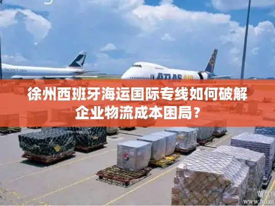 徐州西班牙海运国际专线如何破解企业物流成本困局？