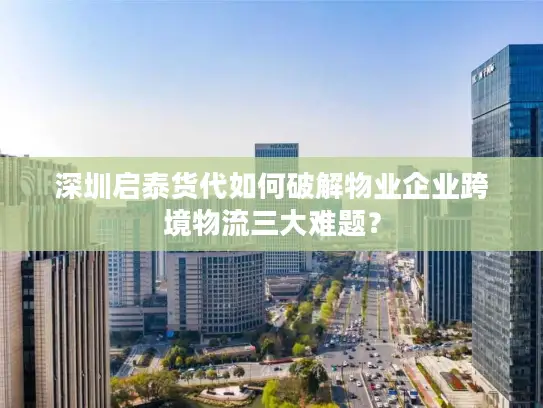 深圳启泰货代如何破解物业企业跨境物流三大难题？