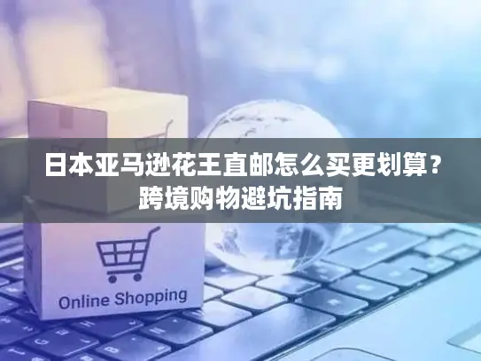 日本亚马逊花王直邮怎么买更划算？跨境购物避坑指南