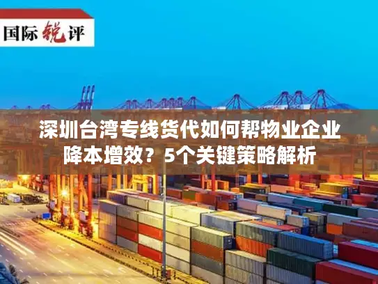 深圳台湾专线货代如何帮物业企业降本增效？5个关键策略解析