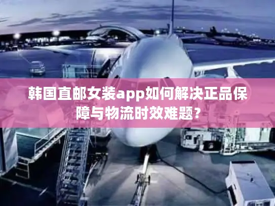 韩国直邮女装app如何解决正品保障与物流时效难题？