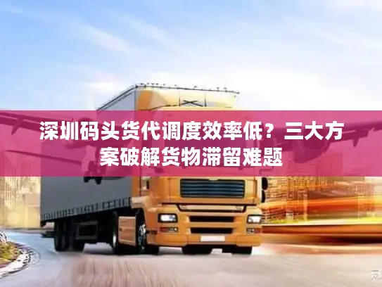 深圳码头货代调度效率低？三大方案破解货物滞留难题