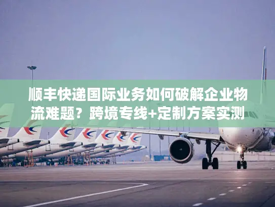 顺丰快递国际业务如何破解企业物流难题？跨境专线+定制方案实测