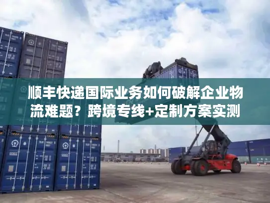 顺丰快递国际业务如何破解企业物流难题？跨境专线+定制方案实测