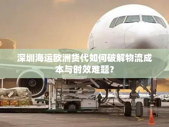 深圳海运欧洲货代如何破解物流成本与时效难题？