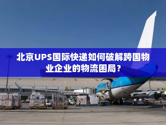 北京UPS国际快递如何破解跨国物业企业的物流困局？