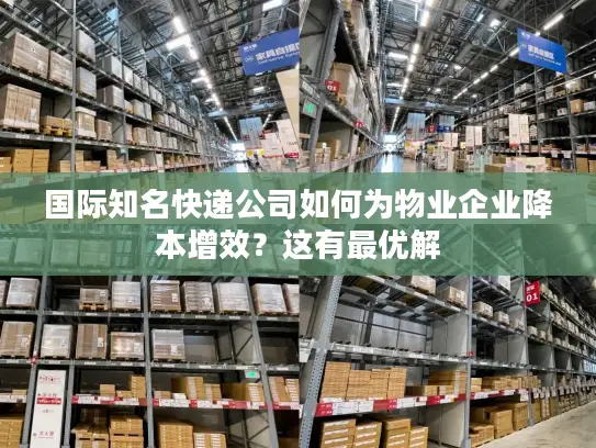 国际知名快递公司如何为物业企业降本增效？这有最优解