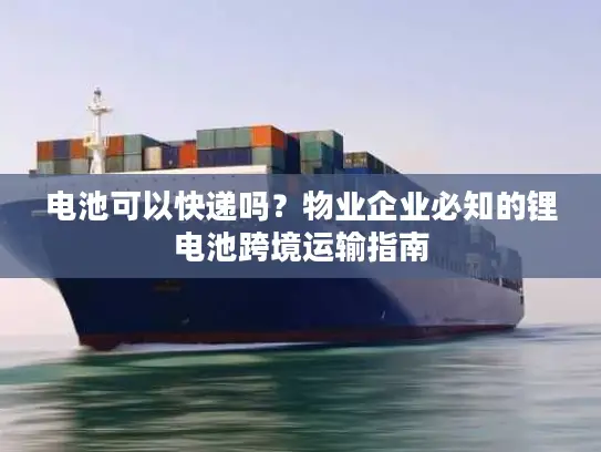 电池可以快递吗？物业企业必知的锂电池跨境运输指南