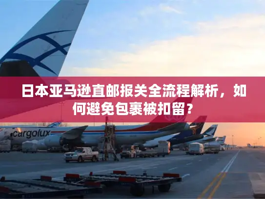 日本亚马逊直邮报关全流程解析，如何避免包裹被扣留？