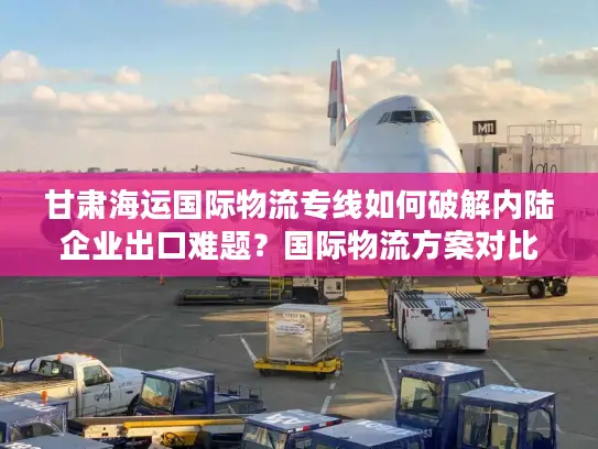 甘肃海运国际物流专线如何破解内陆企业出口难题？国际物流方案对比实测