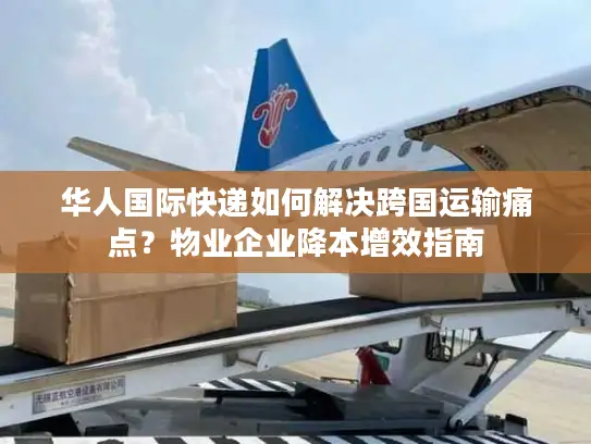 华人国际快递如何解决跨国运输痛点？物业企业降本增效指南
