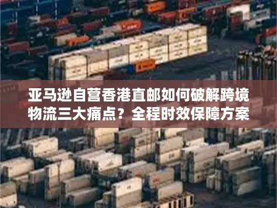 亚马逊自营香港直邮如何破解跨境物流三大痛点？全程时效保障方案详解