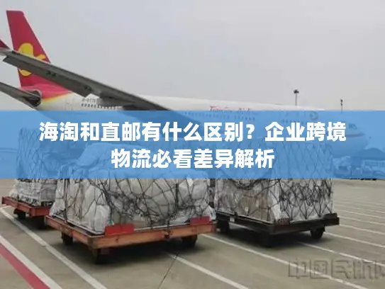 海淘和直邮有什么区别？企业跨境物流必看差异解析