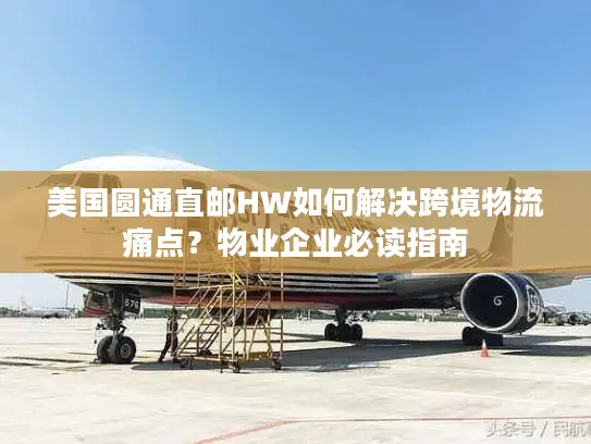 美国圆通直邮HW如何解决跨境物流痛点？物业企业必读指南